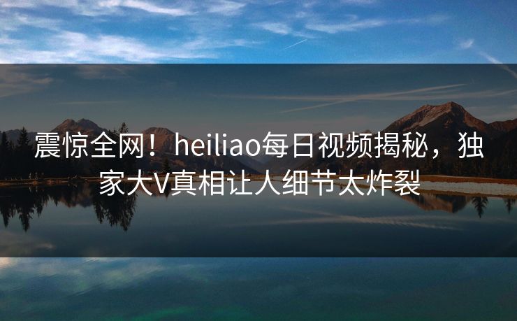 震惊全网！heiliao每日视频揭秘，独家大V真相让人细节太炸裂