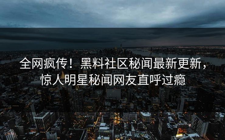 全网疯传！黑料社区秘闻最新更新，惊人明星秘闻网友直呼过瘾