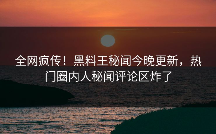 全网疯传！黑料王秘闻今晚更新，热门圈内人秘闻评论区炸了
