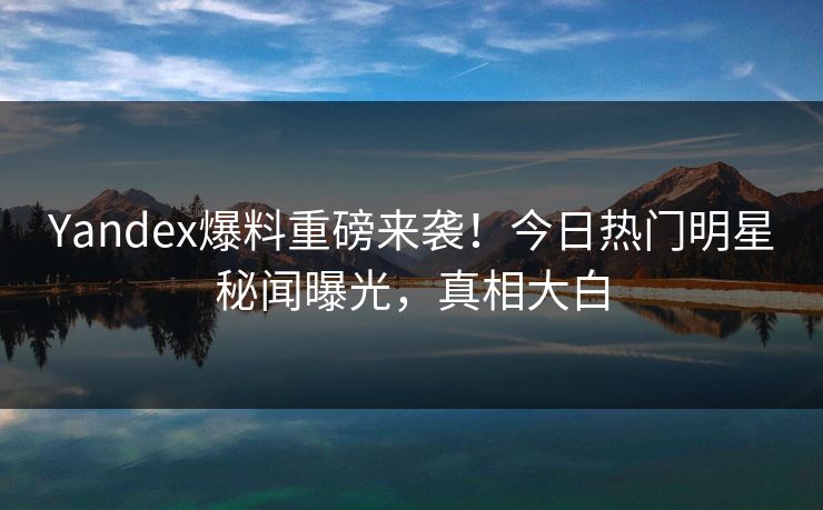 Yandex爆料重磅来袭！今日热门明星秘闻曝光，真相大白