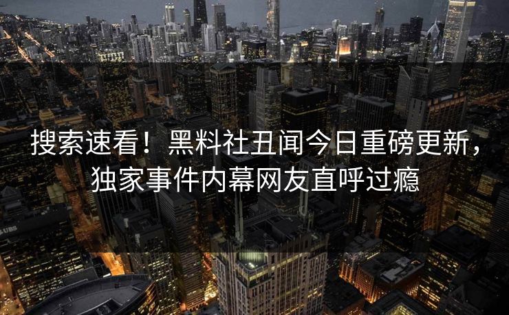 搜索速看！黑料社丑闻今日重磅更新，独家事件内幕网友直呼过瘾