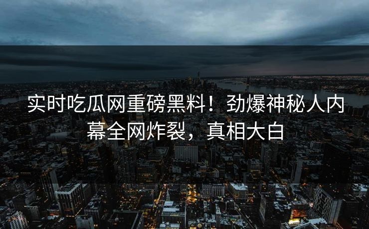 实时吃瓜网重磅黑料！劲爆神秘人内幕全网炸裂，真相大白