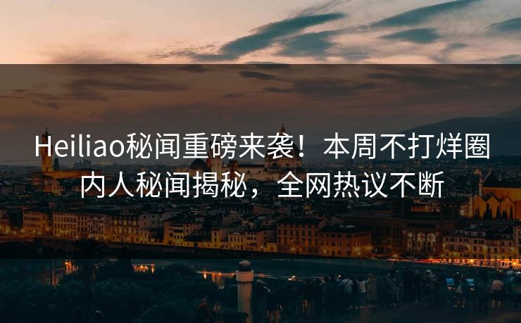 Heiliao秘闻重磅来袭！本周不打烊圈内人秘闻揭秘，全网热议不断