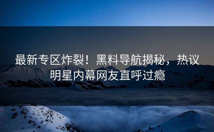 最新专区炸裂！黑料导航揭秘，热议明星内幕网友直呼过瘾