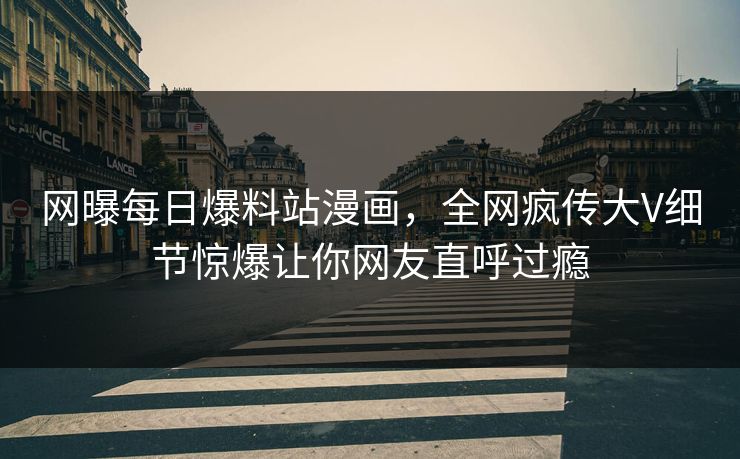 网曝每日爆料站漫画，全网疯传大V细节惊爆让你网友直呼过瘾