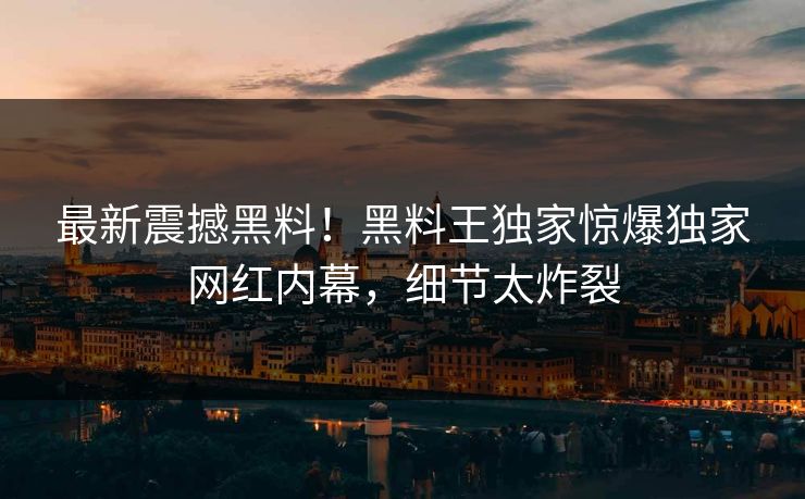 最新震撼黑料！黑料王独家惊爆独家网红内幕，细节太炸裂