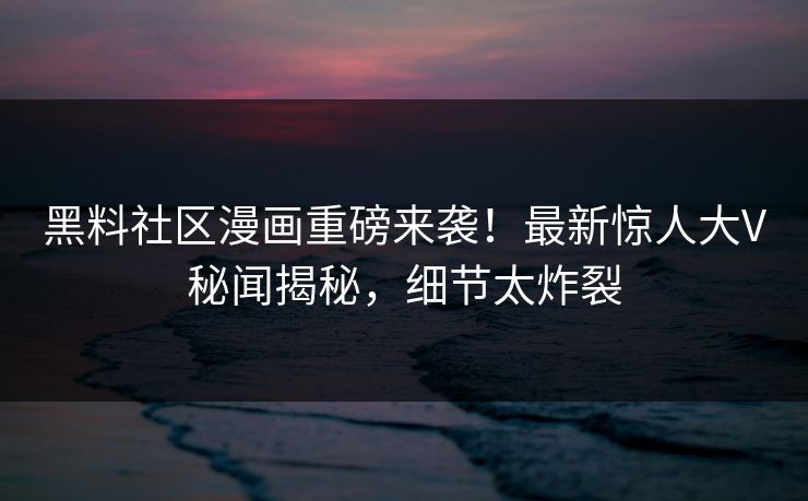 黑料社区漫画重磅来袭！最新惊人大V秘闻揭秘，细节太炸裂