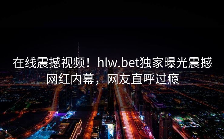 在线震撼视频！hlw.bet独家曝光震撼网红内幕，网友直呼过瘾
