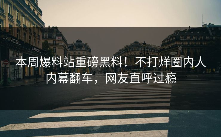 本周爆料站重磅黑料！不打烊圈内人内幕翻车，网友直呼过瘾