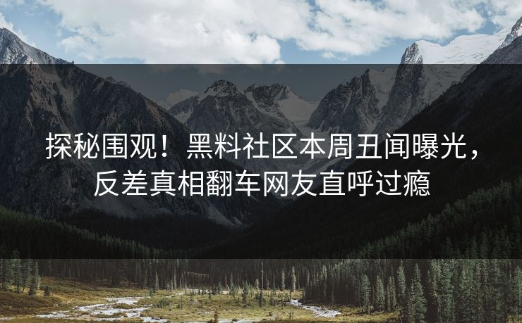 探秘围观！黑料社区本周丑闻曝光，反差真相翻车网友直呼过瘾