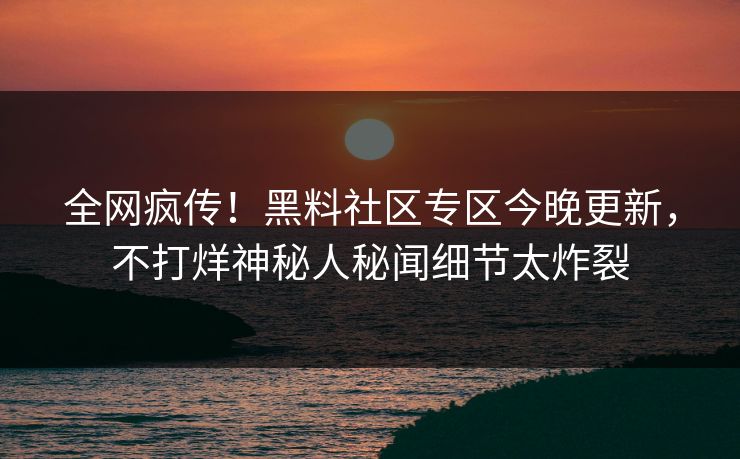全网疯传！黑料社区专区今晚更新，不打烊神秘人秘闻细节太炸裂
