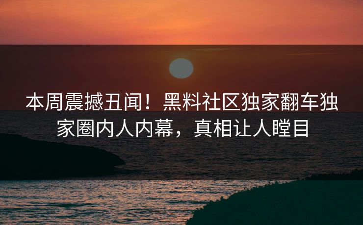 本周震撼丑闻！黑料社区独家翻车独家圈内人内幕，真相让人瞠目