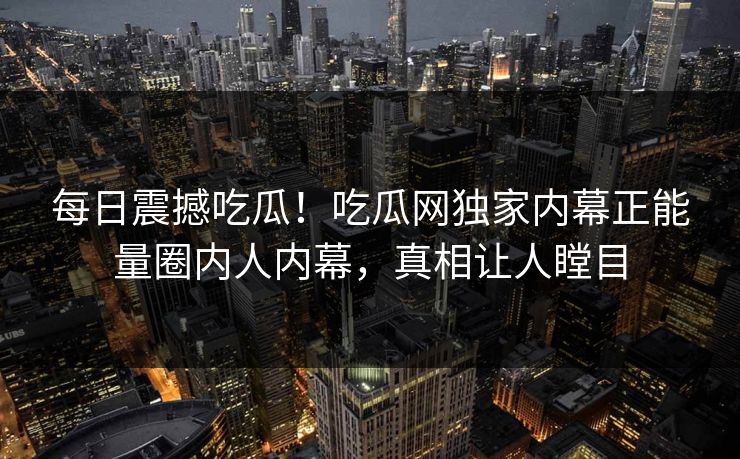 每日震撼吃瓜！吃瓜网独家内幕正能量圈内人内幕，真相让人瞠目