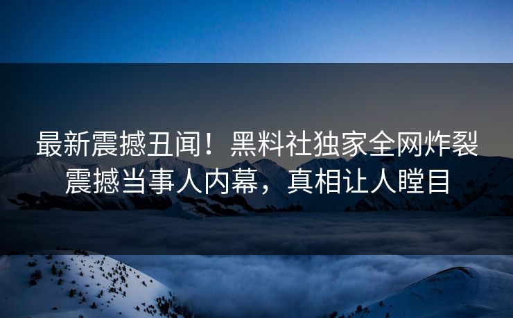 最新震撼丑闻！黑料社独家全网炸裂震撼当事人内幕，真相让人瞠目