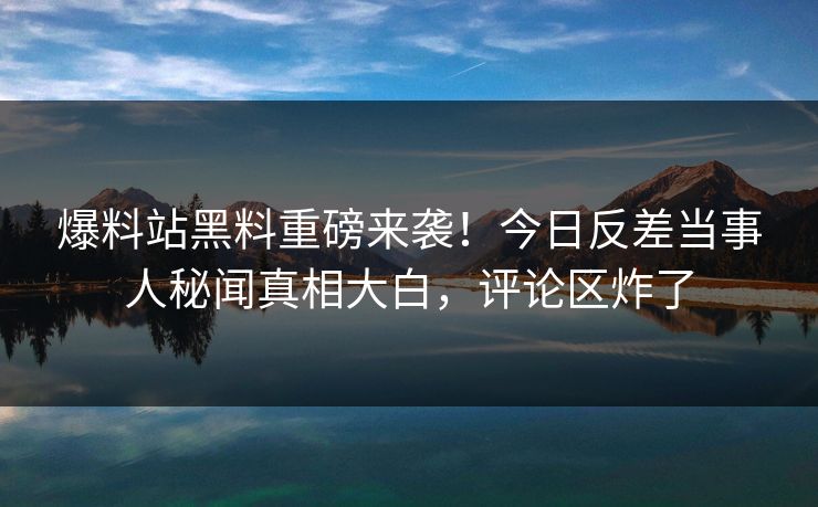 爆料站黑料重磅来袭！今日反差当事人秘闻真相大白，评论区炸了