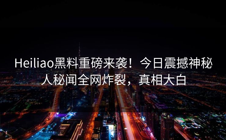 Heiliao黑料重磅来袭！今日震撼神秘人秘闻全网炸裂，真相大白