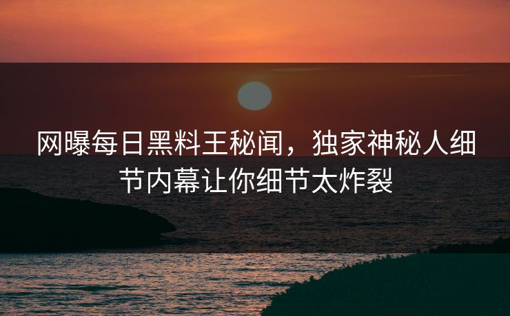 网曝每日黑料王秘闻，独家神秘人细节内幕让你细节太炸裂