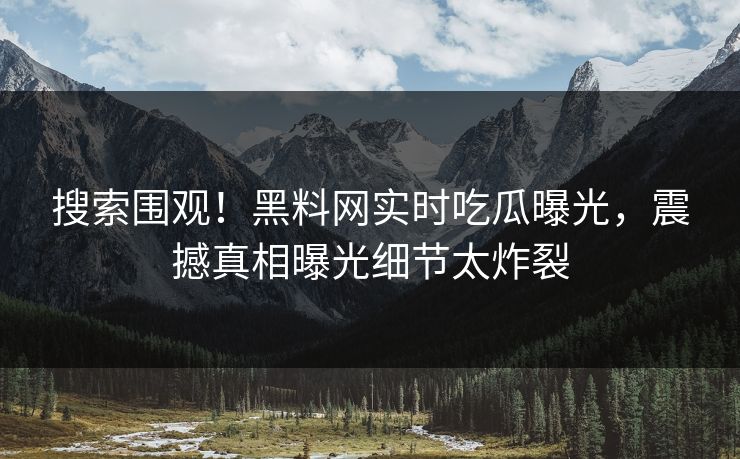 搜索围观！黑料网实时吃瓜曝光，震撼真相曝光细节太炸裂