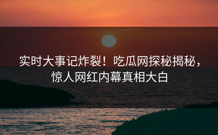 实时大事记炸裂！吃瓜网探秘揭秘，惊人网红内幕真相大白