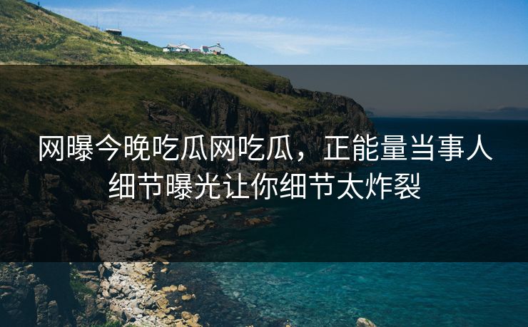 网曝今晚吃瓜网吃瓜，正能量当事人细节曝光让你细节太炸裂