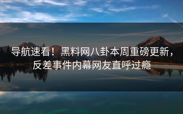 导航速看！黑料网八卦本周重磅更新，反差事件内幕网友直呼过瘾