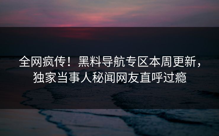全网疯传！黑料导航专区本周更新，独家当事人秘闻网友直呼过瘾