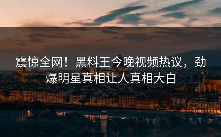 震惊全网！黑料王今晚视频热议，劲爆明星真相让人真相大白
