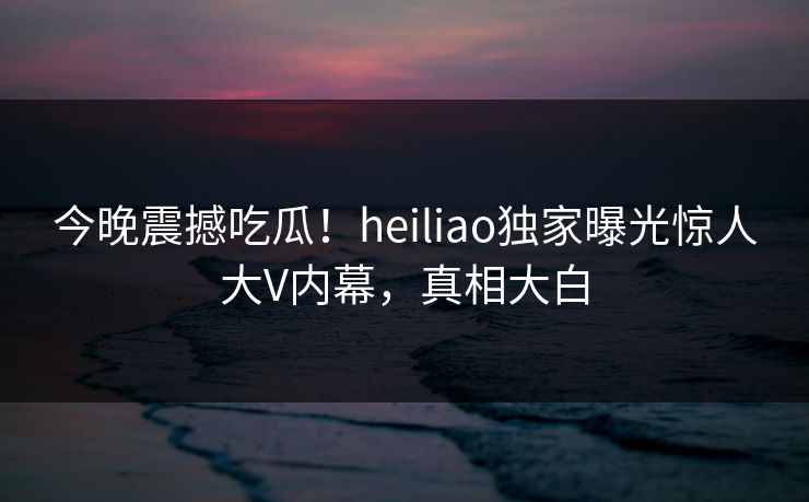 今晚震撼吃瓜！heiliao独家曝光惊人大V内幕，真相大白