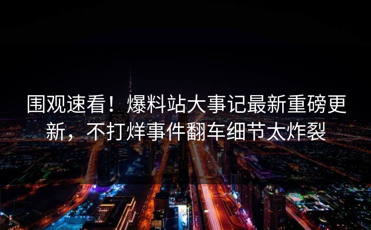 围观速看！爆料站大事记最新重磅更新，不打烊事件翻车细节太炸裂
