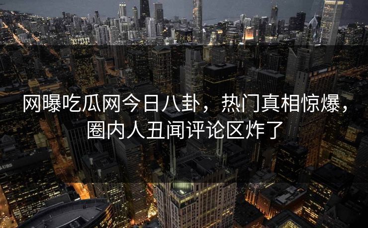 网曝吃瓜网今日八卦，热门真相惊爆，圈内人丑闻评论区炸了