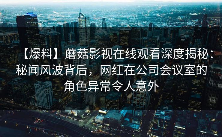 【爆料】蘑菇影视在线观看深度揭秘：秘闻风波背后，网红在公司会议室的角色异常令人意外