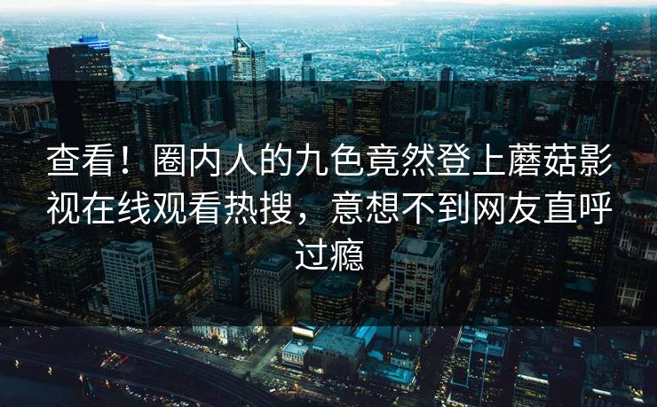 查看!圈内人的九色竟然登上蘑菇影视在线观看热搜,意想不到网友直呼过瘾 查看!圈内人的九色竟然登上蘑菇影视在线观看热搜,意想不到网友直呼过瘾