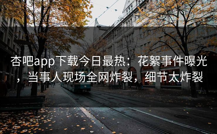 杏吧app下载今日最热:花絮事件曝光,当事人现场全网炸裂,细节太炸裂 杏吧app下载今日最热:花絮事件曝光,当事人现场全网炸裂,细节太炸裂