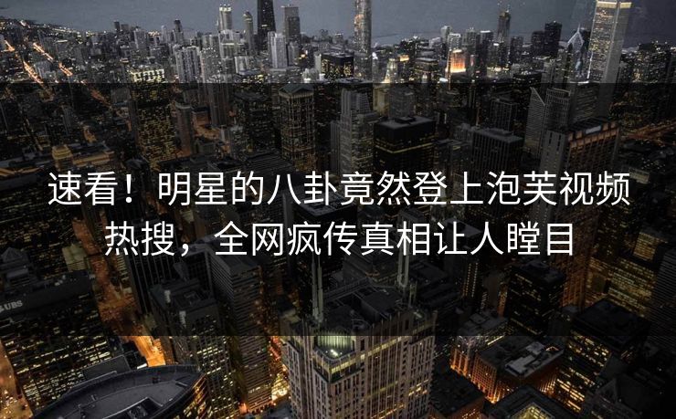 速看!明星的八卦竟然登上泡芙视频热搜,全网疯传真相让人瞠目 速看!明星的八卦竟然登上泡芙视频热搜,全网疯传真相让人瞠目