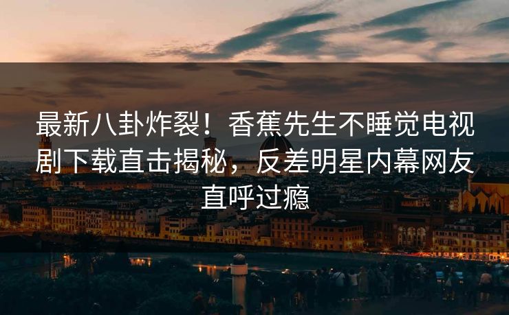 最新八卦炸裂!香蕉先生不睡觉电视剧下载直击揭秘,反差明星内幕网友直呼过瘾 最新八卦炸裂!香蕉先生不睡觉电视剧下载直击揭秘,反差明星内幕网友直呼过瘾