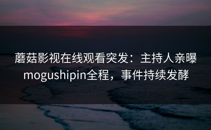 蘑菇影视在线观看突发:主持人亲曝mogushipin全程,事件持续发酵 蘑菇影视在线观看突发:主持人亲曝mogushipin全程,事件持续发酵