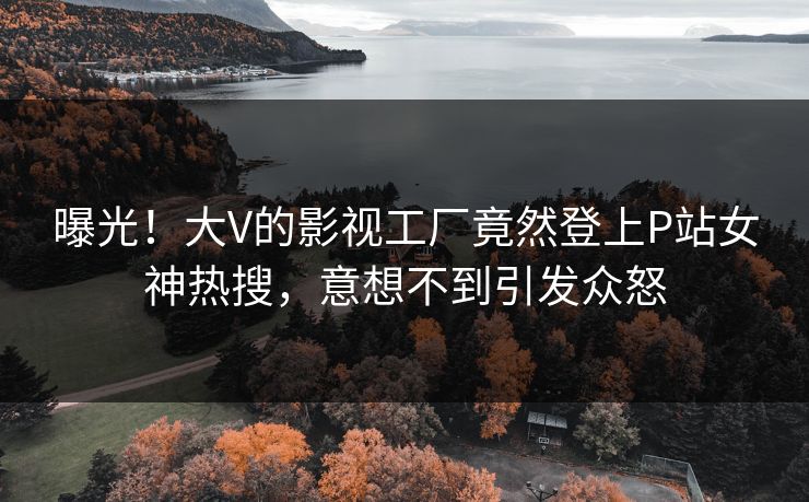 曝光!大V的影视工厂竟然登上P站女神热搜,意想不到引发众怒 曝光!大V的影视工厂竟然登上P站女神热搜,意想不到引发众怒