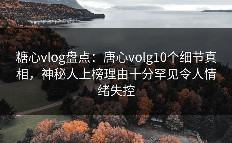 糖心vlog盘点：唐心volg10个细节真相，神秘人上榜理由十分罕见令人情绪失控