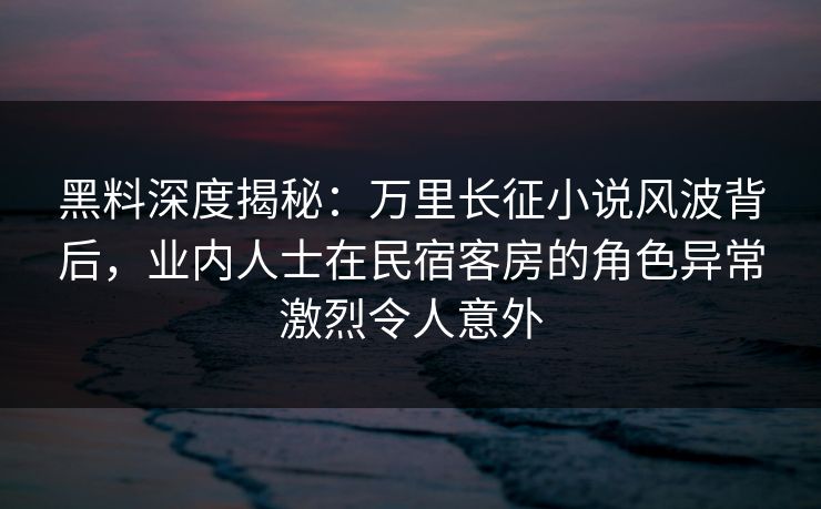 黑料深度揭秘:万里长征小说风波背后,业内人士在民宿客房的角色异常激烈令人意外 黑料深度揭秘:万里长征小说风波背后,业内人士在民宿客房的角色异常激烈令人意外
