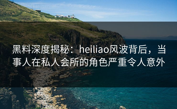黑料深度揭秘:heiliao风波背后,当事人在私人会所的角色严重令人意外 黑料深度揭秘:heiliao风波背后,当事人在私人会所的角色严重令人意外