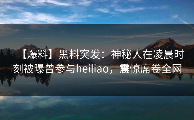 【爆料】黑料突发：神秘人在凌晨时刻被曝曾参与heiliao，震惊席卷全网