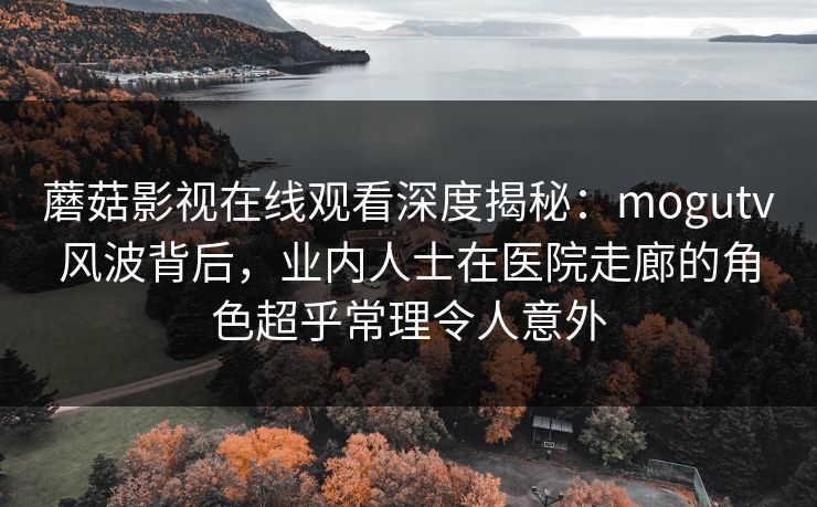 蘑菇影视在线观看深度揭秘：mogutv风波背后，业内人士在医院走廊的角色超乎常理令人意外