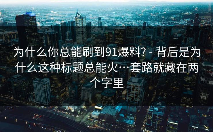 为什么你总能刷到91爆料? - 背后是为什么这种标题总能火…套路就藏在两个字里