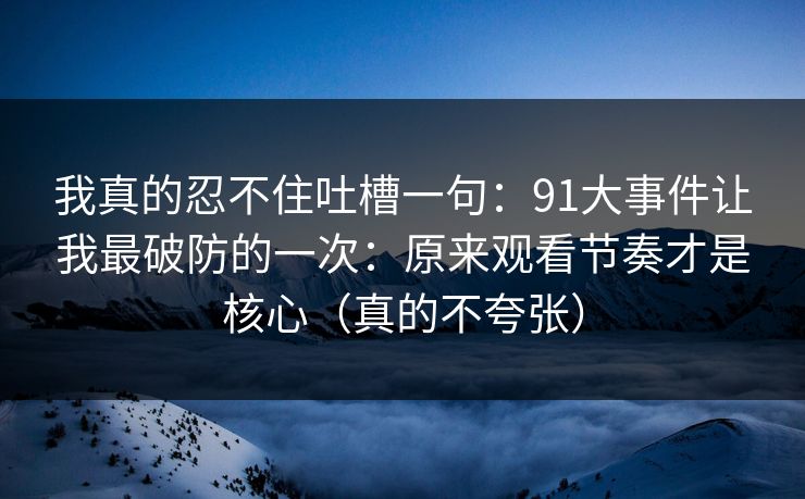 我真的忍不住吐槽一句：91大事件让我最破防的一次：原来观看节奏才是核心（真的不夸张）