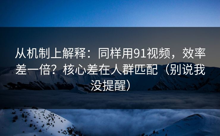 从机制上解释：同样用91视频，效率差一倍？核心差在人群匹配（别说我没提醒）