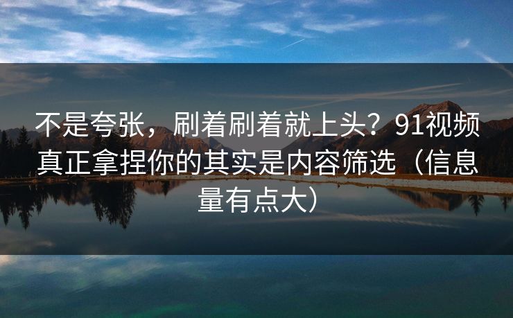 不是夸张，刷着刷着就上头？91视频真正拿捏你的其实是内容筛选（信息量有点大）