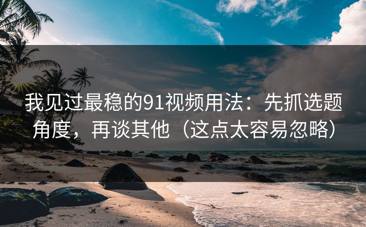 我见过最稳的91视频用法：先抓选题角度，再谈其他（这点太容易忽略）