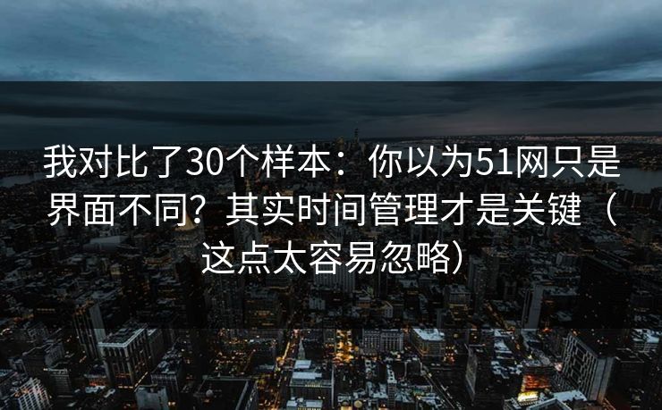 我对比了30个样本：你以为51网只是界面不同？其实时间管理才是关键（这点太容易忽略）