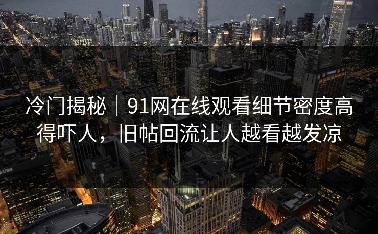 冷门揭秘｜91网在线观看细节密度高得吓人，旧帖回流让人越看越发凉