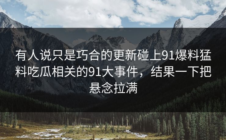 有人说只是巧合的更新碰上91爆料猛料吃瓜相关的91大事件,结果一下把悬念拉满 有人说只是巧合的更新碰上91爆料猛料吃瓜相关的91大事件,结果一下把悬念拉满